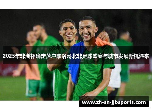 2025年非洲杯确定落户摩洛哥北非足球盛宴与城市发展新机遇来 2025年非洲杯确定落户摩洛哥北非足球盛宴与城市发展新机遇来