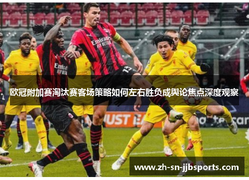 欧冠附加赛淘汰赛客场策略如何左右胜负成舆论焦点深度观察 欧冠附加赛淘汰赛客场策略如何左右胜负成舆论焦点深度观察