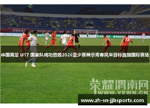 中国男足 U17 国家队成功晋级2026亚少赛展示青春风采目标直指国际赛场